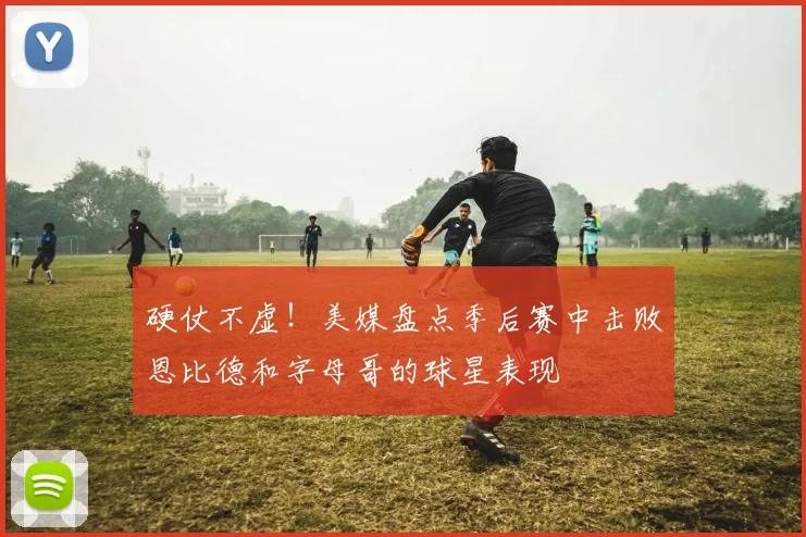 硬仗不虚！美媒盘点季后赛中击败恩比德和字母哥的球星表现