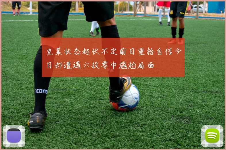 克莱状态起伏不定前日重拾自信今日却遭遇六投零中尴尬局面