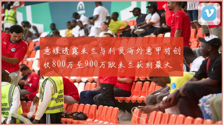 意媒透露米兰与科莫海外意甲将创收800万至900万欧米兰获利最大