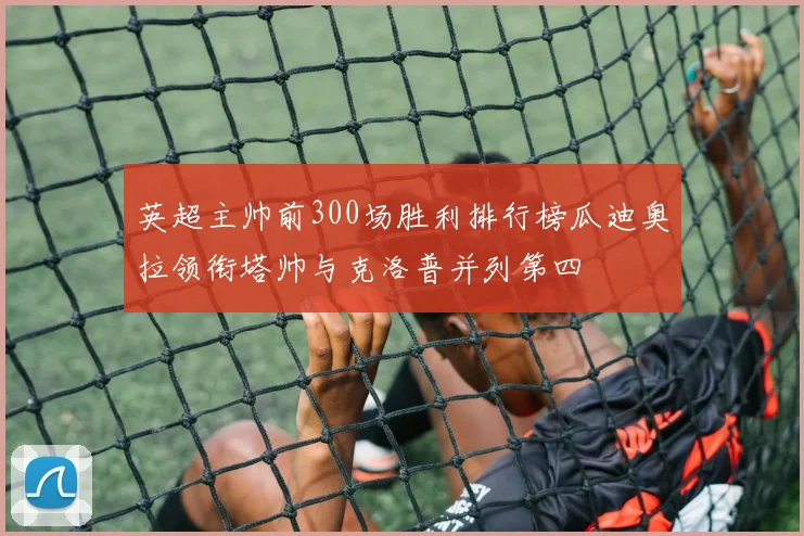 英超主帅前300场胜利排行榜瓜迪奥拉领衔塔帅与克洛普并列第四