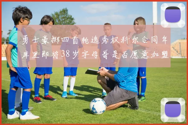 勇士豪掷四首轮选秀权科尔合同年库里即将38岁字母哥是否愿意加盟勇士