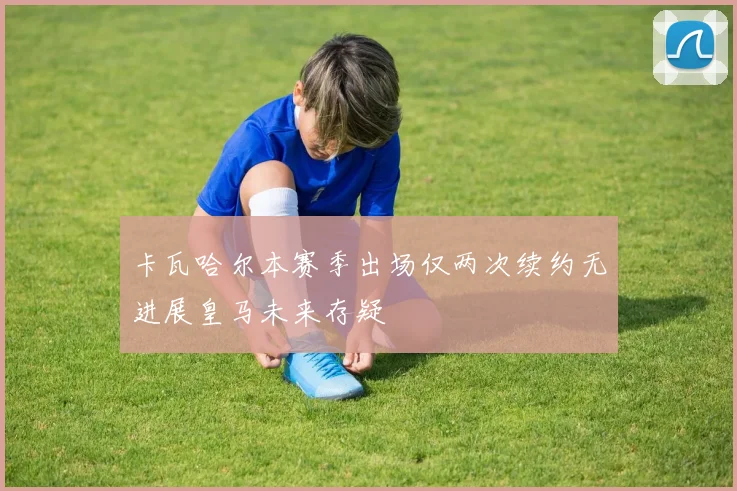 卡瓦哈尔本赛季出场仅两次续约无进展皇马未来存疑